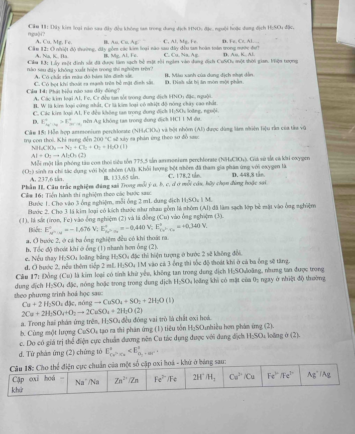 Dây kim loại nào sau đây đều không tan trong dung dịch HNO₃ đặc, nguội hoặc dung dịch H₂SO₄ đặc,
nguội? B. Au.Cu,Ag: C, Al, Mg. Fe. D. Fe, Cr. Al.--,
A. Cu, Mg, Fe.
Câu 12: Ở nhiệt độ thường, dãy gồm các kim loại nào sau đây đều tan hoàn toàn trong nước dư?
A. Na, K. Ba. B. Mg, Al, Fe. C. Cu. Na, Ag. D. Au. K. Al.
Câu 13: Lấy một đinh sắt đã được làm sạch bề mặt rồi ngâm vào dung dịch CuSO4 một thời gian. Hiện tượng
nào sau đây không xuất hiện trong thí nghiệm trên?
A. Có chất rắn màu đỏ bám lên đinh sắt B. Màu xanh của dung dịch nhạt dẫn.
C. Có bọt khí thoát ra mạnh trên bề mặt đinh sắt. D. Đinh sắt bị ăn mòn một phần
Câu 14: Phát biểu nào sau đây đúng?
A. Các kim loại Al. Fe. Cr đều tan tốt trong dung dịch HNO_3 đặc, nguội.
B. W là kim loại cứng nhất, Cr là kim loại có nhiệt độ nóng chảy cao nhất.
C. Các kim loại Al, Fe đều không tan trọng dung dịch H_2SO_4 loãng, nguội.
D. E_(AE'/Ag)°>E_2H^+/H_2^circ  nên Ag không tan trong dung dịch HCl 1 M dư.
Câu 15: Hỗn hợp ammonium perchlorate (NH_4ClO_4) và bột nhôm (AI) được dùng làm nhiên liệu rắn của tảu vũ
trụ con thoi. Khi nung đến 200°C sẽ xảy ra phản ứng theo sơ đồ sau:
NH_4ClO_4to N_2+Cl_2+O_2+H_2O (1)
AI+O_2to AI_2O_3(2)
Mỗi một lần phóng tàu con thoi tiêu tốn 775,5 tấn ammonium perchlorate (NH₄ClO₄). Giả sử tắt cả khí oxygen
(O_2) sinh ra chỉ tác dụng với bột nhôm (Al). Khối lượng bột nhôm đã tham gia phản ứng với oxygen là
A. 237,6 tấn. B. 133,65 tấn. C. 178,2 tần. D. 448,8 tấn.
Phần II. Câu trắc nghiệm đúng sai Trong mỗi ý a, b, c, d ở mỗi câu, hãy chọn đúng hoặc sai.
Câu 16: Tiến hành thí nghiệm theo các bước sau:
Bước 1. Cho vào 3 ống nghiệm, mỗi ống 2 mL dung dịch H_2SO_41M.
Bước 2. Cho 3 lá kim loại có kích thước như nhau gồm lá nhôm (Al) đã làm sạch lớp bề mặt vào ống nghiệm
(1), lá sắt (iron, Fe) vào ống nghiệm (2) và lá đồng (Cu) vào ống nghiệm (3).
Biết: E_(AP'/AI)°=-1,676V;E_Fe^(2+)/Fe^circ =-0,440V;E_Cu^(2+)/Cu^circ =+0,340V.
a. Ở bước 2, ở cả ba ổng nghiệm đều có khí thoát ra.
b. Tốc độ thoát khí ở ống (1) nhanh hơn ổng (2).
c. Nếu thay H_2SO_4 loãng bằng H_2SO_4 đặc thì hiện tượng ở bước 2 sẽ không đổi.
d. Ở bước 2, nếu thêm tiếp 2 mL H_2SO_4 1M vào cả 3 ống thì tốc độ thoát khí ở cả ba ống sẽ tăng.
Câu 17: Đồng (Cu) là kim loại có tính khử yếu, không tan trong dung dịch H_2SO nhoãng, nhưng tan được trong
dung dịch H_2SO_4 4 đặc, nóng hoặc trong trong dung dịch H_2SO_4 loãng khi có mặt của O_2 ngay ở nhiệt độ thường
theo phương trình hoá học sau:
Cu+2H_2SO_4 dac , nóng to CuSO_4+SO_2+2H_2O (1)
2Cu+2H_2SO_4+O_2to 2CuSO_4+2H_2O(2)
a. Trong hai phản ứng trên, H_2SO_4 đều đóng vai trò là chất oxi hoá.
b. Cùng một lượng CuSO_4 tạo ra thì phản ứng (1) tiêu tốn H_2SO nhiều hơn phản ứng (2).
c. Do có giá trị thế điện cực chuẩn dương nên Cu tác dụng được với dung dịch H_2SO 4 loãng ở (2).
d. Từ phản ứng (2) chứng tỏ E_Cu^(2+)/Cu^circ 