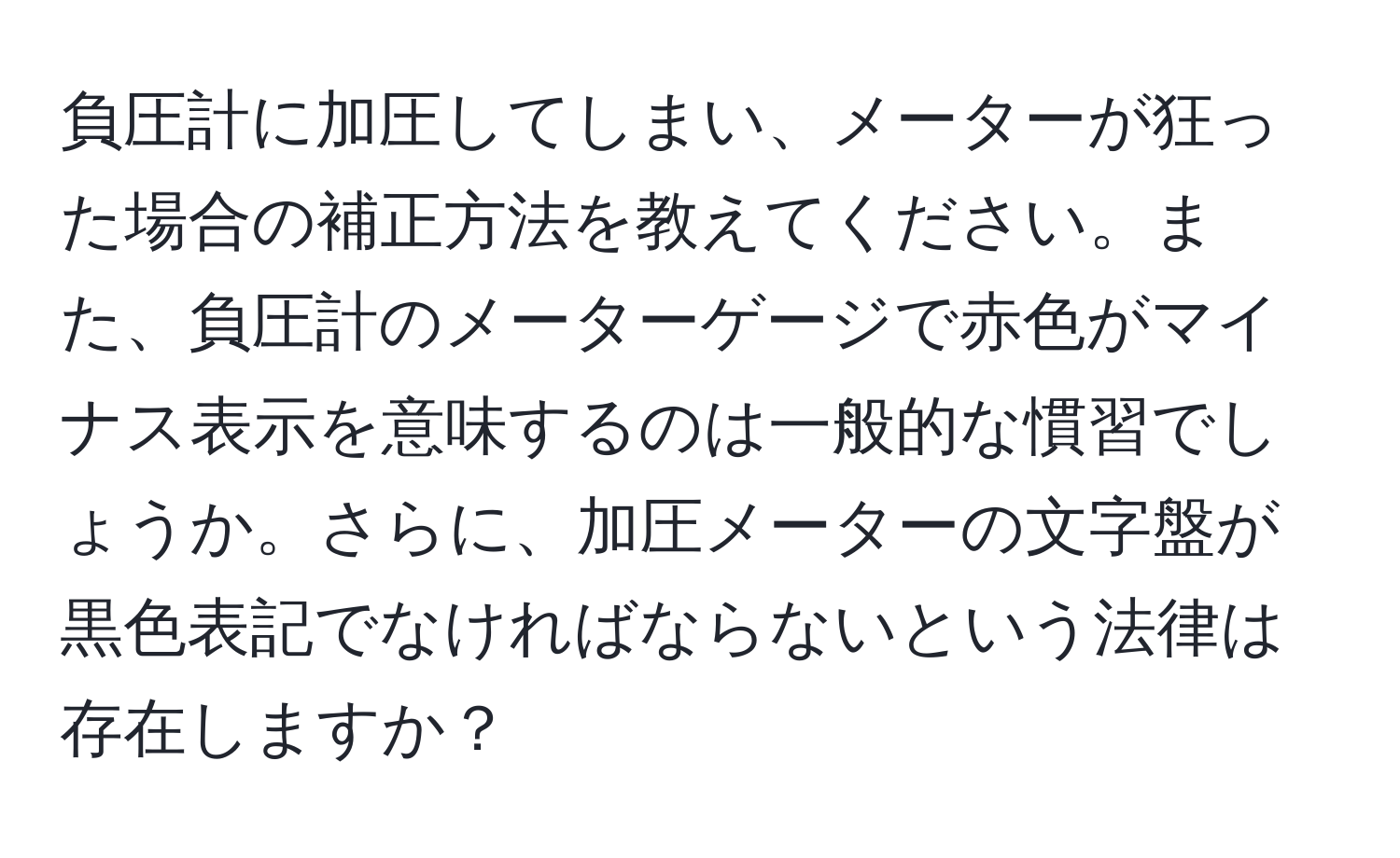 負圧計に加圧してしまい、メーターが狂った場合の補正方法を教えてください。また、負圧計のメーターゲージで赤色がマイナス表示を意味するのは一般的な慣習でしょうか。さらに、加圧メーターの文字盤が黒色表記でなければならないという法律は存在しますか？