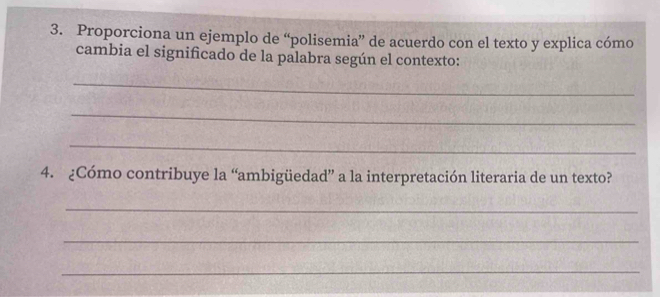 Proporciona un ejemplo de “polisemia” de acuerdo con el texto y explica cómo 
cambia el significado de la palabra según el contexto: 
_ 
_ 
_ 
4. ¿Cómo contribuye la “ambigüedad” a la interpretación literaria de un texto? 
_ 
_ 
_