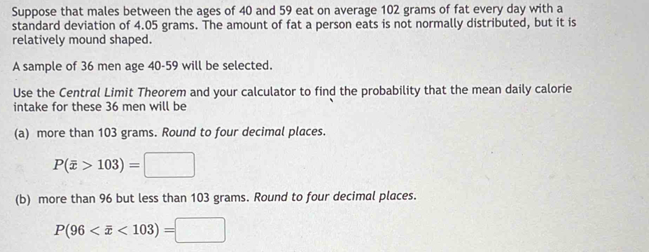 Suppose that males between the ages of 40 and 59 eat on average 102 grams of fat every day with a 
standard deviation of 4.05 grams. The amount of fat a person eats is not normally distributed, but it is 
relatively mound shaped. 
A sample of 36 men age 40-59 will be selected. 
Use the Central Limit Theorem and your calculator to find the probability that the mean daily calorie 
intake for these 36 men will be 
(a) more than 103 grams. Round to four decimal places.
P(overline x>103)=□
(b) more than 96 but less than 103 grams. Round to four decimal places.
P(96 <103)=□