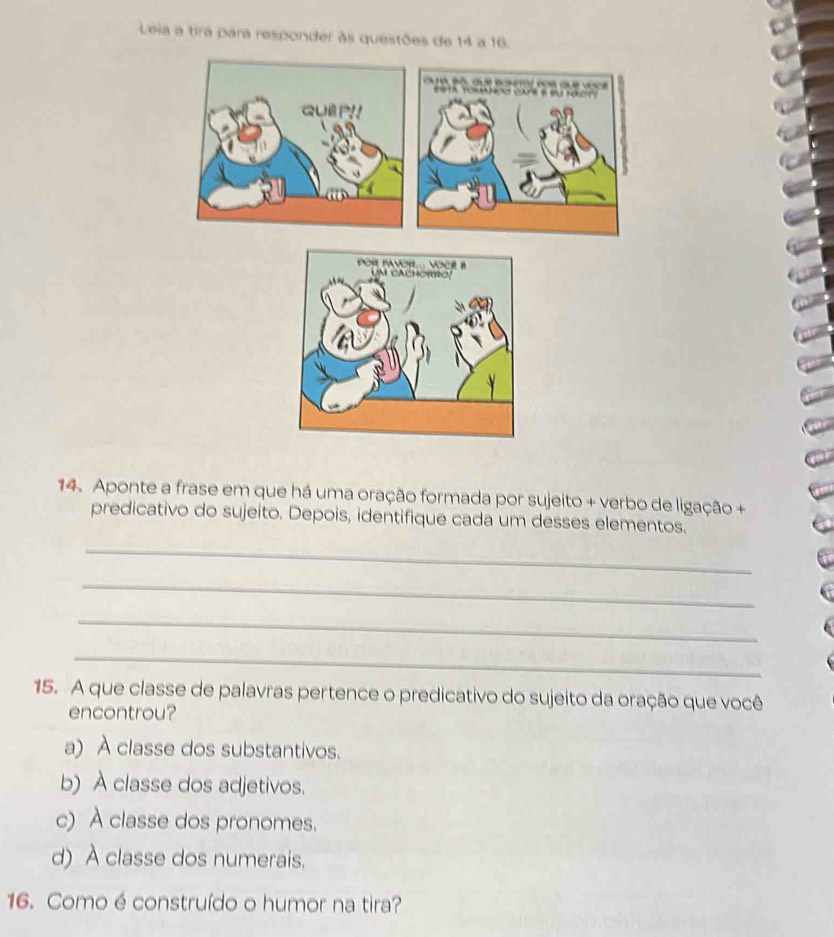 Leia a tira para responder às questões de 14 a 16.

QUBP!!
14. Aponte a frase em que há uma oração formada por sujeito + verbo de ligação +
predicativo do sujeito. Depois, identifique cada um desses elementos.
_
_
_
_
15. A que classe de palavras pertence o predicativo do sujeito da oração que você
encontrou?
a) À classe dos substantivos.
b) À classe dos adjetivos.
c) À classe dos pronomes.
d) A classe dos numerais.
16. Como é construído o humor na tira?