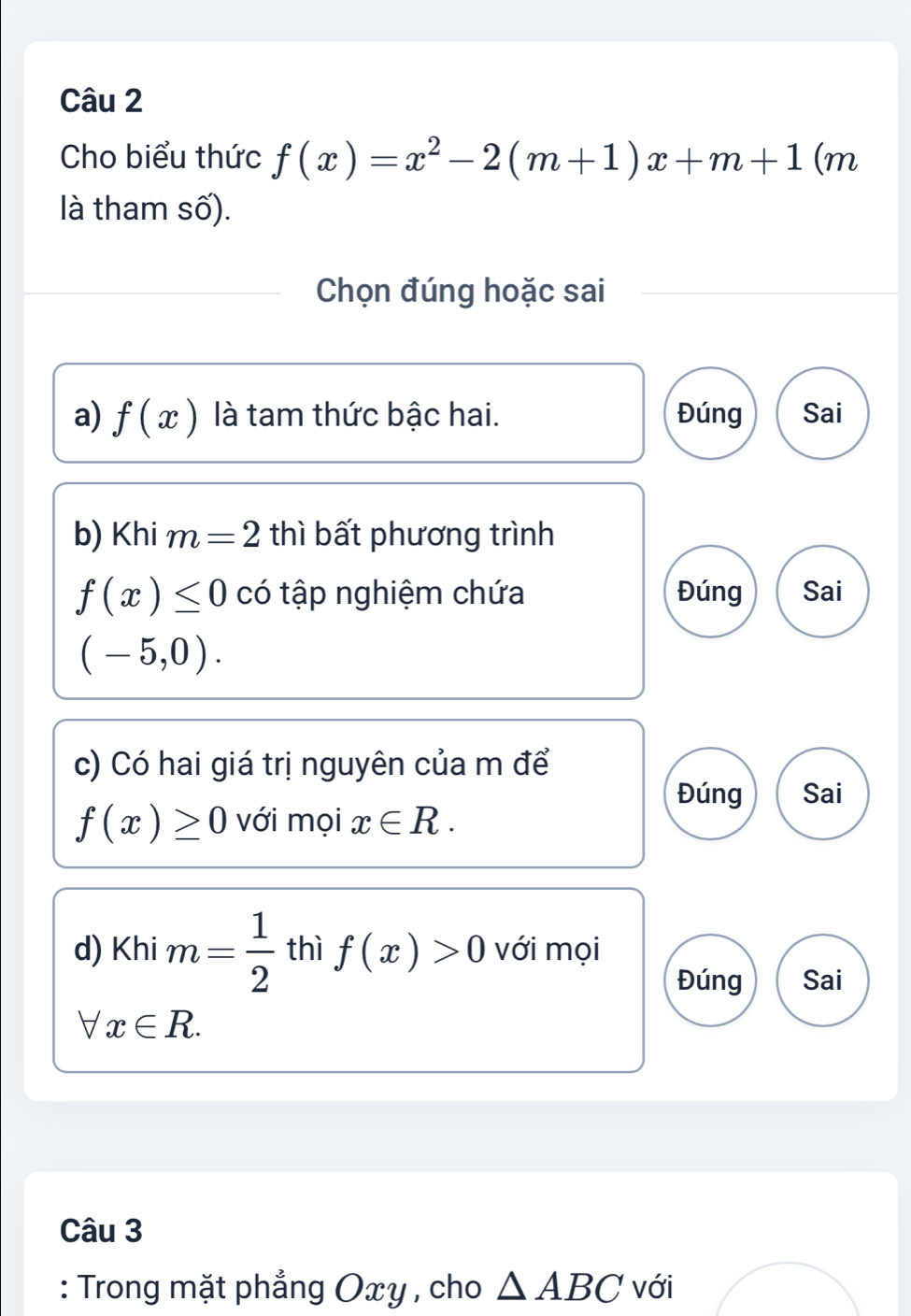 Cho biểu thức f(x)=x^2-2(m+1)x+m+1 (m
là tham số).
Chọn đúng hoặc sai
a) f(x) là tam thức bậc hai. Đúng Sai
b) Khi m=2 thì bất phương trình
f(x)≤ 0 có tập nghiệm chứa Đúng Sai
(-5,0). 
c) Có hai giá trị nguyên của m để
Đúng Sai
f(x)≥ 0 với mọi x∈ R. 
d) Khi m= 1/2  thì f(x)>0 với mọi
Đúng Sai
forall x∈ R. 
Câu 3
: Trong mặt phẳng Oxy , cho △ ABC với