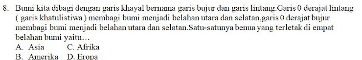 Bumi kita dibagi dengan garis khayal bernama garis bujur dan garis lintang.Garis 0 derajat lintang
( garis khatulistiwa ) membagi bumi menjadi belahan utara dan selatan,garis 0 derajat bujur
membagi bumi menjadi belahan utara dan selatan.Satu-satunya benua yang terletak di empat
belahan bumi yaitu…
A. Asia C. Afrika
B. Amerika D. Eropa