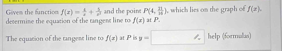 Given the function f(x)= 4/x + 5/x^2  and the point P(4, 21/16 ) , which lies on the graph of f(x), 
determine the equation of the tangent line to f(x) at P. 
The equation of the tangent line to f(x) at P is y=□ help (formulas)