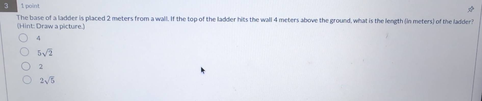 3 1 point
The base of a ladder is placed 2 meters from a wall. If the top of the ladder hits the wall 4 meters above the ground, what is the length (in meters) of the ladder?
(Hint: Draw a picture.)
4
5sqrt(2)
2
2sqrt(5)