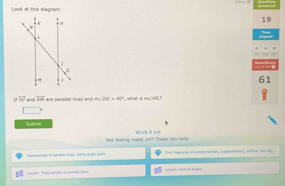 Video ④ 
Look at this diagram: answered Questions 
19 
elapsed Time 
∞ 16 09 
MáN SEC 
out of 100 ① SmartScore 
61 
If overleftrightarrow HJ and overleftrightarrow KM are parallel lines and m∠ JIG=40° , what is m∠ HIL 7 
Submit 
Work it out 
Not feeling ready yet? These can help: 
Transversals of parallel lines: name angle pairs Find measures of complementary, supplementary, vertical, and adj.. 
Lesson: Transversals of parallel lines Lesson: Vertical angles