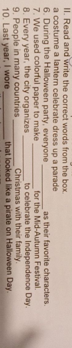 Read and write the correct words from the box. 
a costume a lantern celebrate dress up a parade 
6. During the Halloween party, everyone _as their favorite characters. 
7. We used colorful paper to make _for the Mid-Autumn Festival. 
8. Every year, the city organizes _to celebrate the Independence Day. 
9. People in many countries _Christmas with their family. 
10. Last year, I wore _that looked like a pirate on Halloween Day.