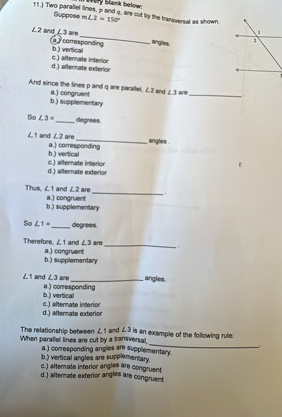 every blank below:
11.) Two parallel lines, p and q, are cut by the transversal as shown
Suppose m∠ 2=150°
_
∠ 2 and ∠ 3 are
a corresponding
angles.
b.) vertical
c.) alternate interior
d.) alternate exterior
And since the lines p and q are parallel, ∠2 and ∠ 3 are
a,) congruent
_
b.) supplementary
So ∠ 3= _ degrees.
∠ 1 and ∠ 2 are _angles .
a.) corresponding
b.) vertical
c.) alternate interior
d.) alternate exterior
_
Thus, ∠ 1 and ∠ 2 are
r
a.) congruent
b.) supplementary
So ∠ 1= _  degrees.
_
Therefore, ∠ 1 and ∠ 3 are
a.) congruent
b.) supplementary
∠ 1 and ∠ 3 are _angles.
a.) corresponding
b.) vertical
c.) alternate interior
d.) alternate exterior
The relationship between ∠ 1 and ∠ 3 is an example of the following rule:
_
When parallel lines are cut by a transversal,
a.) corresponding angles are supplementary.
b.) vertical angles are supplementary.
c.) alternate interior angles are congruent
d.) alternate exterior angles are congruent