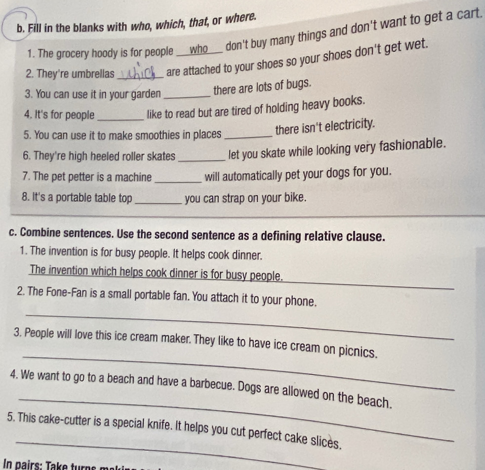 Fill in the blanks with who, which, that, or where. 
1. The grocery hoody is for people ___who___ don't buy many things and don't want to get a cart 
2. They're umbrellas_ 
are attached to your shoes so your shoes don't get wet. 
3. You can use it in your garden_ 
there are lots of bugs. 
4. It's for people_ 
like to read but are tired of holding heavy books. 
5. You can use it to make smoothies in places_ 
there isn't electricity. 
6. They're high heeled roller skates_ 
let you skate while looking very fashionable. 
7. The pet petter is a machine _will automatically pet your dogs for you. 
8. It's a portable table top _you can strap on your bike. 
c. Combine sentences. Use the second sentence as a defining relative clause. 
1. The invention is for busy people. It helps cook dinner. 
The invention which helps cook dinner is for busy people. 
_ 
2. The Fone-Fan is a small portable fan. You attach it to your phone. 
_ 
_ 
3. People will love this ice cream maker. They like to have ice cream on picnics. 
_ 
4. We want to go to a beach and have a barbecue. Dogs are allowed on the beach. 
_ 
5. This cake-cutter is a special knife. It helps you cut perfect cake slices.