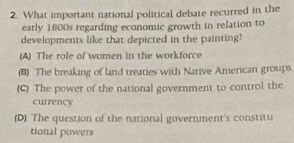 What important national political debate recurred in the
early 1800s regarding economic growth in relation to
developments like that depicted in the painting?
(A) The rale of women in the workforce
(B) The breaking of land treaties with Native American groups
(C) The power of the national government to control the
currency
(D) The question of the national government's constitu
tional powers