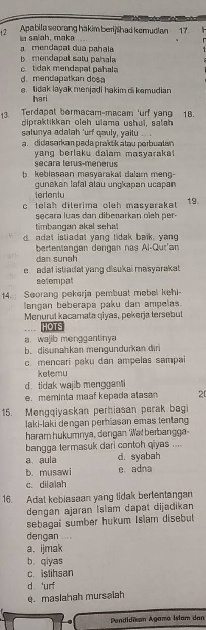 Apabila seorang hakim berijtihad kemudian 17
ia salah. maka
a mendapat dua pahala
b. mendapat satu pahala
c. tidak mendapat pahala
d.mendapatkan dosa
e tidak layak menjadi hakim di kemudian
hari
13. Terdapal bermacam-macam ‘urf yang 18.
dipraktikkan oleh ulama ushul, salah
satunya adalah 'urf qauly, yaitu .. .
a. didasarkan pada praktik atau perbuatan
yang berlaku dalam masyarakal
secara lerus-menerus
b kebiasaan masyarakal dalam meng-
gunakan lafal atau ungkapan ucapan
tertentu
c telah diterima oleh masyarakat 19.
secara luas dan dibenarkan oleh per-
timbangan akal sehal
d. adat istiadat yang tidak baik, yang
bertentangan dengan nas Al-Qur'an
dan sunah
e adat istiadat yang disukai masyarakat
setempal
14. Seorang pekerja pembuat mebel kehi-
langan beberapa paku dan ampelas.
Menurut kacamata qiyas, pekerja tersebutl
HOTS
a. wajib menggantinya
b. disunahkan mengundurkan diri
c. mencari paku dan ampelas sampai
ketemu
d. tidak wajib mengganti
e. meminta maaf kepada atasan 2
15. Mengqiyaskan perhiasan perak bagi
laki-laki dengan perhiasan emas tentang
haram hukumnya, dengan ‘illat berbangga-
bangga termasuk dari contoh qiyas ....
a. aula d. syabah
b. musawi e. adna
c. dilalah
16. Adat kebiasaan yang tidak bertentangan
dengan ajaran Islam dapat dijadikan
sebagai sumber hukum Islam disebut
dengan ....
a. ijmak
b. qiyas
c. istihsan
d 'urf
e. maslahah mursalah
Pendidikan Agama Islam dan