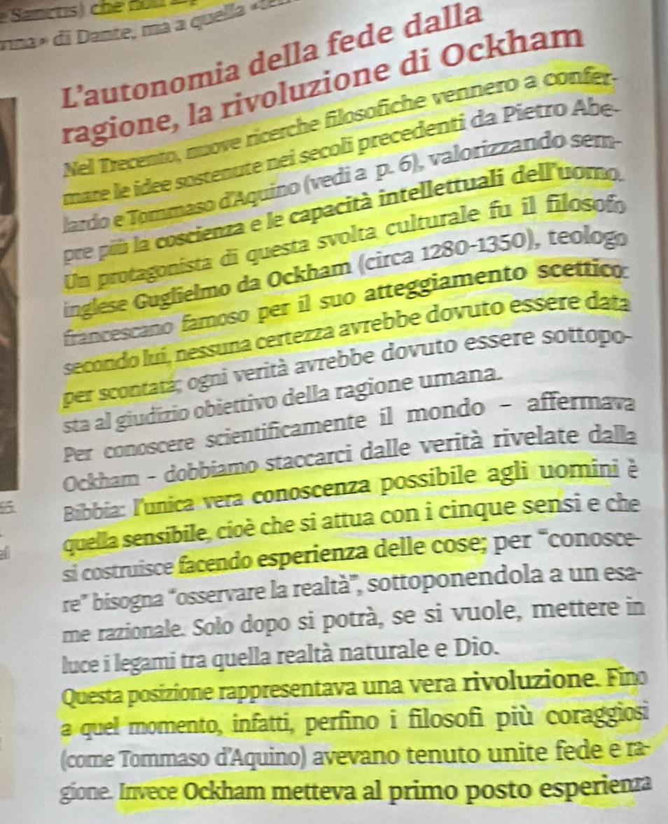 rina i ate m quel 
L’autonomia della fede dalla 
ragione, la rivoluzione di Ockham 
Nel Trecento, nuove ricerche filosöfiche vennero a confer 
mare le idee sostenute nei secoli precedenti da Pietro Abe- 
lardo e Tommaso d'Aquino (vedi a p. 6), valorizzando sem 
pre piú la coscienza e le capacità intellettuali dell'uomo, 
Un protagonista di questa svolta culturale fu il filosoín 
inglese Guglielmo da Ockham (circa 1280-1350), teologo 
francescano famoso per il suo atteggiamento scettico: 
secondo luí, nessuna certezza avrebbe dovuto essere datá 
per scontatá; ogni verità avrebbe dovuto essere sottopo 
sta al giudízio obiettivo della ragione umana. 
Per conoscere scientificamente il mondo - affermava 
Ockham - dobbiamo staccarci dalle verità rivelate dalla 
6 Bibbia: l'unica vera conoscenza possibile agli uomini è 
quella sensibile, cioè che si attua con i cinque sensi e che 
si costruisce facendo esperienza delle cose; per “conosce- 
re” bisogna “osservare la realtà”, sottoponendola a un esa- 
me razionale. Solo dopo si potrà, se si vuole, mettere in 
luce i legami tra quella realtà naturale e Dio. 
Questa posizione rappresentava una vera rivoluzione. Fino 
a quel momento, infatti, perfino i filosofi più coraggiosi 
(come Tommaso d'Aquino) avevano tenuto unite fede e rã 
gione. Invece Ockham metteva al primo posto esperiena