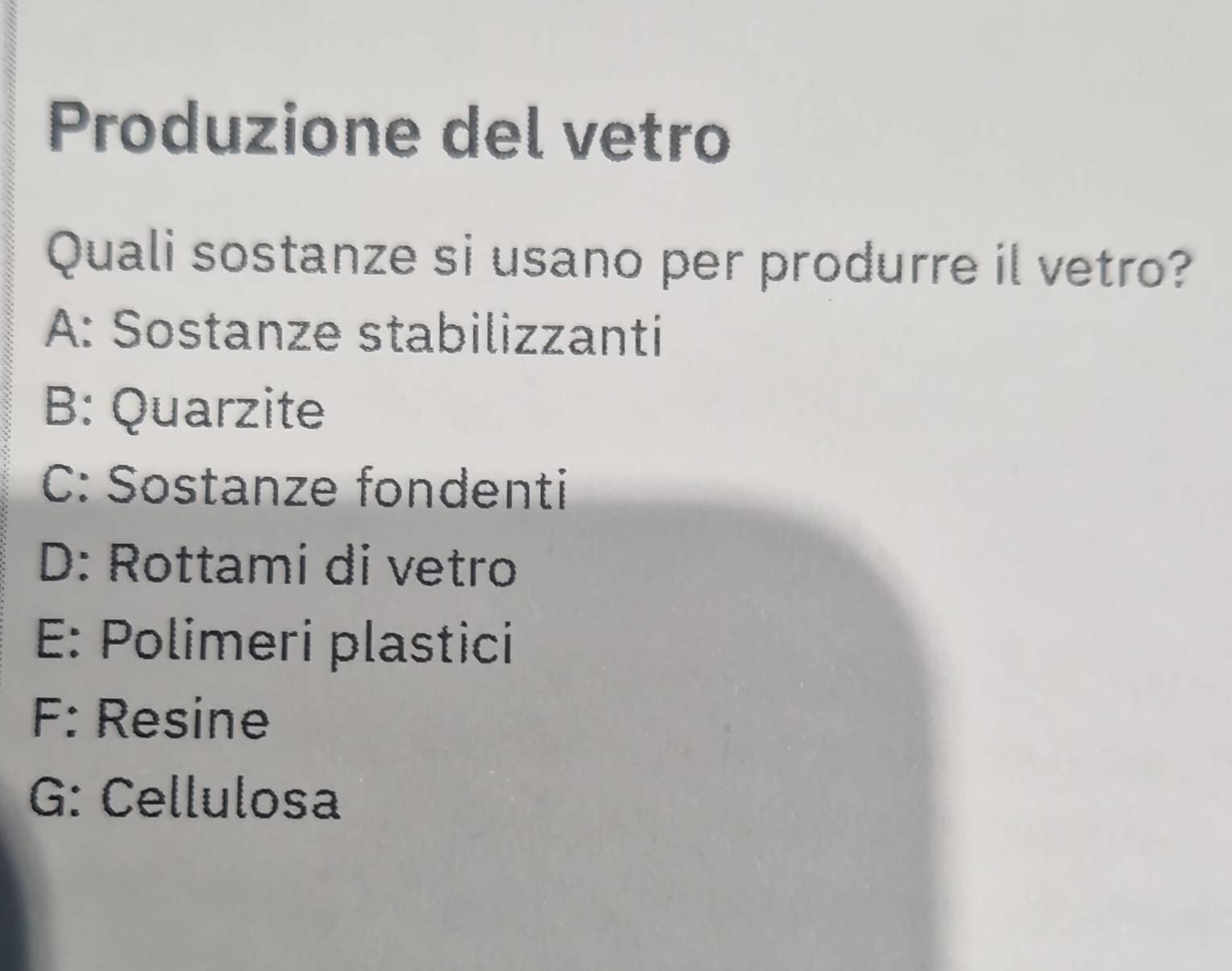 Produzione del vetro
Quali sostanze si usano per produrre il vetro?
A: Sostanze stabilizzanti
B: Quarzite
C: Sostanze fondenti
D: Rottami di vetro
E: Polimeri plastici
F: Resine
G: Cellulosa