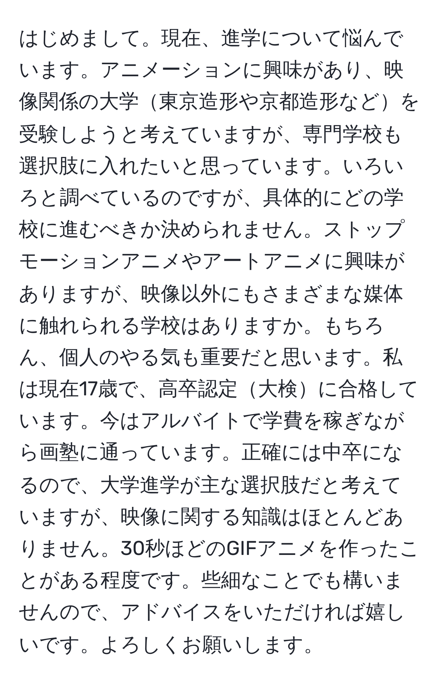 はじめまして。現在、進学について悩んでいます。アニメーションに興味があり、映像関係の大学東京造形や京都造形などを受験しようと考えていますが、専門学校も選択肢に入れたいと思っています。いろいろと調べているのですが、具体的にどの学校に進むべきか決められません。ストップモーションアニメやアートアニメに興味がありますが、映像以外にもさまざまな媒体に触れられる学校はありますか。もちろん、個人のやる気も重要だと思います。私は現在17歳で、高卒認定大検に合格しています。今はアルバイトで学費を稼ぎながら画塾に通っています。正確には中卒になるので、大学進学が主な選択肢だと考えていますが、映像に関する知識はほとんどありません。30秒ほどのGIFアニメを作ったことがある程度です。些細なことでも構いませんので、アドバイスをいただければ嬉しいです。よろしくお願いします。