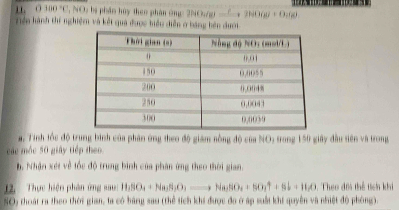 0300° ' NO : bị phân hủy theo phân ứng: 2NO_3(g)=^2to 2NO(g)+O_2(g), 
Tiền hành thí nghiệm và kết quả được biểu diễn ở bảng bên dưới. 
a. Tính tốc độ trung bình của phản ứng theo độ giám nồng độ của NO2 trong 150 giây đầu tiên và trong 
các mộc 50 giây tiếp theo. 
b. Nhận xét về tốc độ trung bình của phân ứng theo thời gian. 
12. Thực hiện phân ứng sau: H_2SO_4+Na_2S_2O_3to Na_2SO_4+SO_2uparrow +Sdownarrow +H_2O. Theo đôi thể tích khí 
SO5 thoát ra theo thời gian, ta có bảng sau (thể tích khí được đo ở áp suất khí quyền và nhiệt độ phòng).