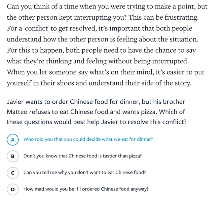 Can you think of a time when you were trying to make a point, but
the other person kept interrupting you? This can be frustrating.
For a conflict to get resolved, it’s important that both people
understand how the other person is feeling about the situation.
For this to happen, both people need to have the chance to say
what they’re thinking and feeling without being interrupted.
When you let someone say what’s on their mind, it’s easier to put
yourself in their shoes and understand their side of the story.
Javier wants to order Chinese food for dinner, but his brother
Matteo refuses to eat Chinese food and wants pizza. Which of
these questions would best help Javier to resolve this conflict?
A ) Who told you that you could decide what we eat for dinner?
B Don’t you know that Chinese food is tastier than pizza?
C Can you tell me why you don't want to eat Chinese food?
D How mad would you be if I ordered Chinese food anyway?