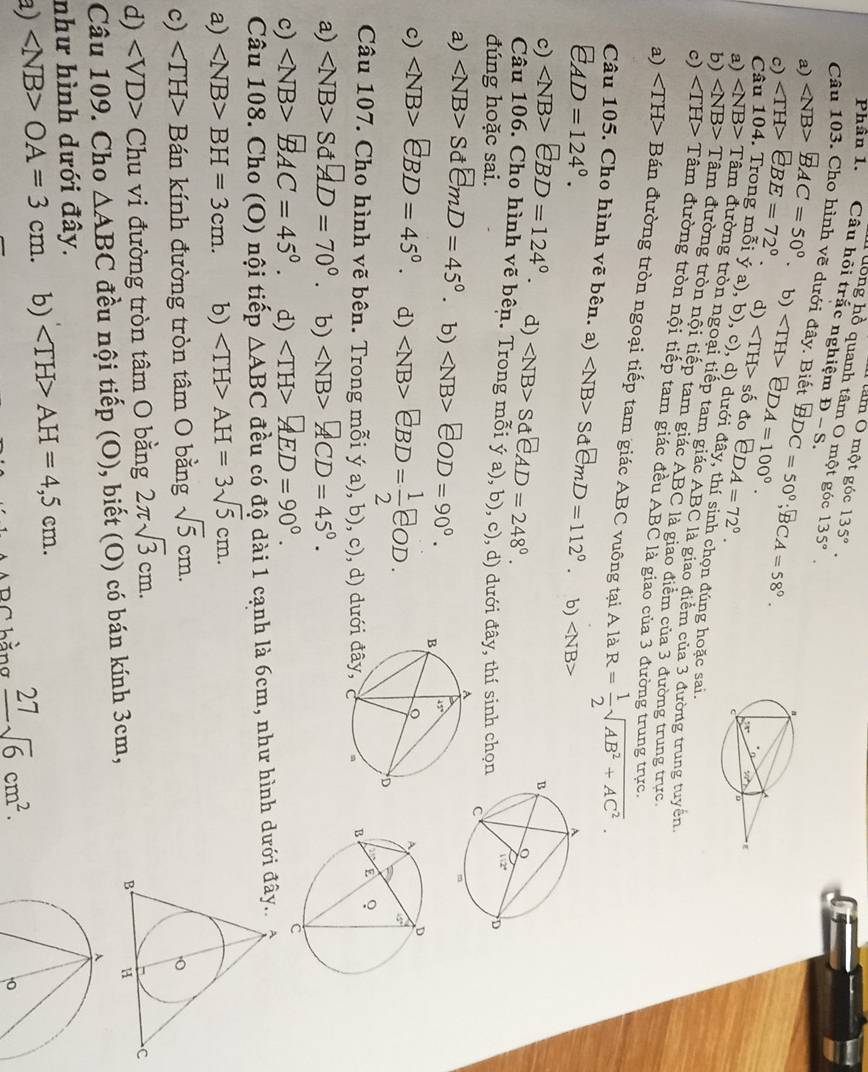 am Ô một góc 135°.
T hồng hồ quanh tâm O một góc
Phân 1. Câu hỏi trắc nghiệm D-S. 135°.
Câu 103. Cho hình vẽ dưới đây. Biết BDC=50°;BCA=58°.
a) overline BAC=50°.
c) ∠ TH>∈ BE=72°. b) eDA=100°. ∠ TH>s ố đo EDA=72°.
d)
Câu 104. Trong mỗi ý a), b), c), d) dưới đây, thí sinh chọn đúng hoặc sai
a) Tam m đường tròn ngoại tiếp tam giác ABC là giao điểm của 3 đường trung tuyển
b) ∠ NB> Tam 1 đường tròn nội tiếp tam giác ABC là giao điểm của 3 đường trung trực
c) ∠ TH> Tâm đường tròn nội tiếp tam giác đều ABC là giao của 3 đường trung trực,
a) Bán đường tròn ngoại tiếp tam giác ABC vuông tại A là R= 1/2 sqrt(AB^2+AC^2).
Câu 105. Cho hình vẽ bên. a) SdemD=112°. b) ∠ NB>
E_AD=124°.
c) ∠ NB>EBD=124°. d) ∠ NB>SdeAD=248°.
Câu 106. Cho hình vẽ bên. Trong mỗi (a) b).c'
đúng hoặc sai. , d) dưới đây, thí sinh chọn
a) SdemD=45°. b) ∠ NB>EOD=90°.
c) ∠ NB>€BD=45°. d) eBD= 1/2 eOD.
Câu 107. Cho hình vẽ bên. Trong mỗi ý a), b), c), d
a) Sd AD=70°. b) ACD=4
c) overline BAC=45°. d) AED=90°.
Câu 108. Cho (O) nội tiếp △ ABC đều có độ dài 1 cạnh là 6cm, như hình dưới
a) BH=3cm. b) AH=3sqrt(5)cm.
c) Bán kính đường tròn tâm O bằng sqrt(5)cm.
d) ∠ VD> Chu vi đường tròn tâm O bằng 2π sqrt(3)cm.
Câu 109. Cho △ ABC đều nội tiếp (O), biết (O) có bán kính 3cm, 
A
như hình dưới đây.
a) OA=3cm b) AH=4,5cm.
BC hằng _ 27sqrt(6)cm^2.