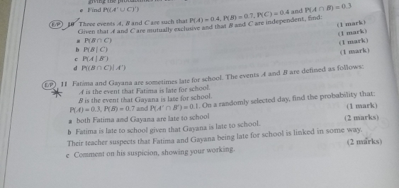 grving the proial 
e Find P((A'∪ C)')
E/P) 10 Three events A. B and C are such that Given that A and C are mutually exclusive and that B and C are independent, find P(A)=0.4, P(B)=0.7, P(C)=0.4 and P(A∩ B)=0.3
(1 mark) 
(1 mark) 
a P(B∩ C)
(1 mark) 
b P(B|C)
(1 mark) 
c P(A|B')
d P((B∩ C)|A')
E/P) 11 Fatima and Gayana are sometimes late for school. The events A and B are defined as follows: 
A is the event that Fatima is late for school. 
B is the event that Gayana is late for school.
P(A)=0.3, P(B)=0.7 and P(A'∩ B')=0.1. On a randomly selected day, find the probability that: 
(1 mark) 
a both Fatima and Gayana are late to school 
b Fatima is late to school given that Gayana is late to school. (2 marks) 
Their teacher suspects that Fatima and Gayana being late for school is linked in some way. (2 marks) 
c Comment on his suspicion, showing your working.