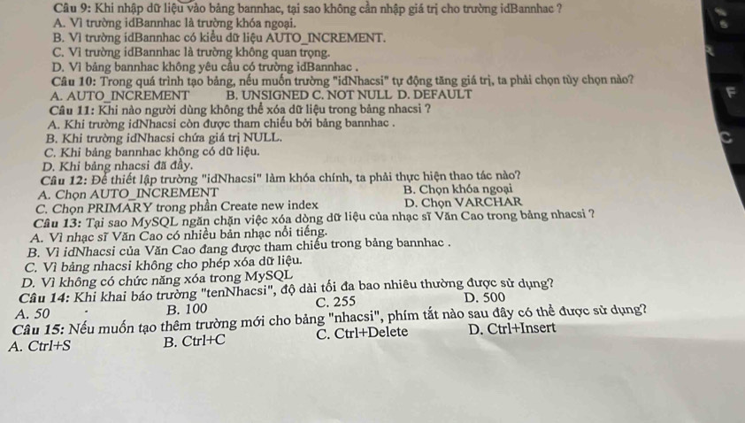 Khi nhập dữ liệu vào bảng bannhac, tại sao không cần nhập giá trị cho trường idBannhac ?
A. Vì trường idBannhac là trường khóa ngoại.
B. Vì trường idBannhac có kiểu dữ liệu AUTO_INCREMENT.
C. Vì trường idBannhac là trường không quan trọng.
D. Vì bảng bannhac không yêu cầu có trường idBannhac .
Câu 10: Trong quá trình tạo bảng, nếu muốn trường "idNhacsi" tự động tăng giá trị, ta phải chọn tùy chọn nào?
A. AUTO_INCREMENT B. UNSIGNED C. NOT NULL D. DEFAULT
Câu 11: Khi nào người dùng không thể xóa dữ liệu trong bảng nhacsi ?
A. Khi trường idNhacsi còn được tham chiếu bởi bảng bannhac .
B. Khi trường idNhacsi chứa giá trị NULL.
C. Khi bảng bannhac khộng có dữ liệu.
D. Khi bảng nhacsi đã đầy.
Câu 12: Để thiết lập trường "idNhacsi" làm khóa chính, ta phải thực hiện thao tác nào?
A. Chọn AUTO_INCREMENT B. Chọn khóa ngoại
C. Chọn PRIMARY trong phần Create new index D. Chọn VARCHAR
Câu 13: Tại sao MySQL ngăn chặn việc xóa dòng dữ liệu của nhạc sĩ Văn Cao trong bảng nhacsi ?
A. Vì nhạc sĩ Văn Cao có nhiều bản nhạc nổi tiếng.
B. Vì idNhacsi của Văn Cao đang được tham chiếu trong bảng bannhac .
C. Vì bảng nhacsi không cho phép xóa dữ liệu.
D. Vì không có chức năng xóa trong MySQL
Câu 14: Khi khai báo trường "tenNhacsi", độ dài tối đa bao nhiêu thường được sử dụng? D. 500
A. 50 B. 100 C. 255
Câu 15: Nếu muốn tạo thêm trường mới cho bảng "nhacsi", phím tắt nào sau đây có thể được sử dụng?
A. Ctrl+S B. Ctrl+C C. Ctrl+Delete D. Ctrl+Insert
