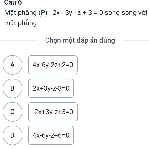 Mặt phẳng (P) : 2x-3y-z+3=0 song song với
mặt phẳng
Chọn một đáp án đúng
A 4x-6y-2z+2=0
B 2x+3y-z-3=0
C -2x+3y-z+3=0
D 4x-6y-z+6=0