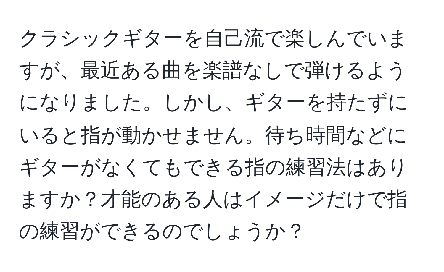 クラシックギターを自己流で楽しんでいますが、最近ある曲を楽譜なしで弾けるようになりました。しかし、ギターを持たずにいると指が動かせません。待ち時間などにギターがなくてもできる指の練習法はありますか？才能のある人はイメージだけで指の練習ができるのでしょうか？