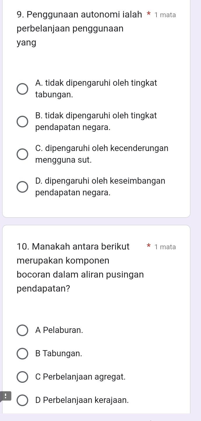 Penggunaan autonomi ialah * 1 mata
perbelanjaan penggunaan
yang
A. tidak dipengaruhi oleh tingkat
tabungan.
B. tidak dipengaruhi oleh tingkat
pendapatan negara.
C. dipengaruhi oleh kecenderungan
mengguna sut.
D. dipengaruhi oleh keseimbangan
pendapatan negara.
10. Manakah antara berikut 1 mata
merupakan komponen
bocoran dalam aliran pusingan
pendapatan?
A Pelaburan.
B Tabungan.
C Perbelanjaan agregat.
! D Perbelanjaan kerajaan.