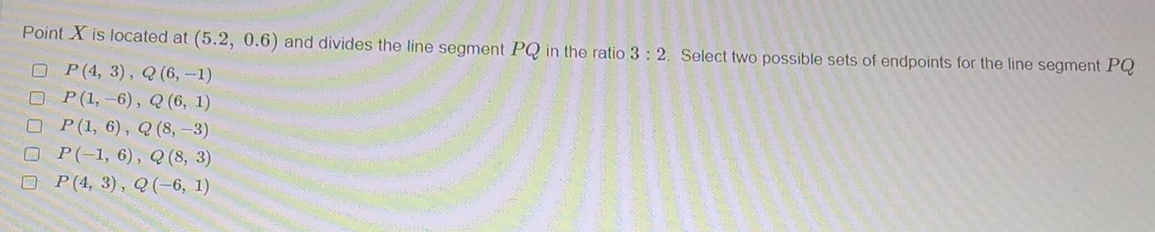 Point X is located at (5.2,0.6) and divides the line segment PQ in the ratio 3:2. Select two possible sets of endpoints for the line segment PQ
P(4,3), Q(6,-1)
P(1,-6), Q(6,1)
P(1,6), Q(8,-3)
P(-1,6), Q(8,3)
P(4,3), Q(-6,1)