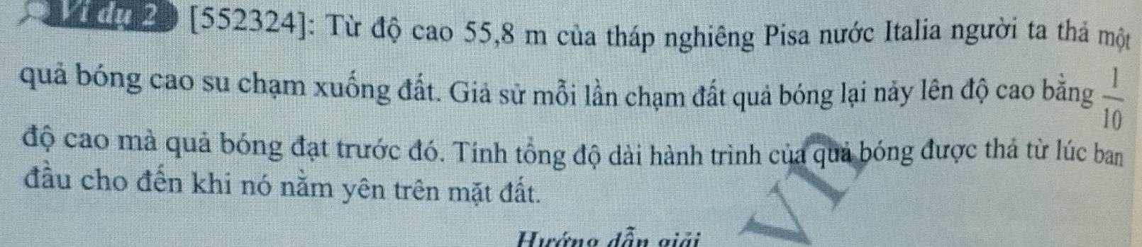 20 [552324]: Từ độ cao 55,8 m của tháp nghiêng Pisa nước Italia người ta thả một 
quả bóng cao su chạm xuống đất. Giả sử mỗi lần chạm đất quả bóng lại này lên độ cao bằng  1/10 
độ cao mà quả bóng đạt trước đó. Tính tổng độ dài hành trình của quả bóng được thả từ lúc ban 
đầu cho đến khi nó nằm yên trên mặt đất. 
Hướng dẫn giải