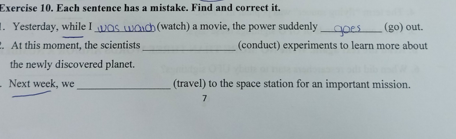 Each sentence has a mistake. Find and correct it. 
1. Yesterday, while I _(watch) a movie, the power suddenly _(go) out. 
2. At this moment, the scientists_ (conduct) experiments to learn more about 
the newly discovered planet. 
. Next week, we _(travel) to the space station for an important mission. 
7