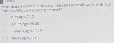 Mark designs logos for businesses in his city. He mostly works with local
bakeries. What is Mark's target market?
Kids, ages 2 - 12
Adults, ages 25 - 60
Females, ages 13 - 19
Males, ages 20 - 40