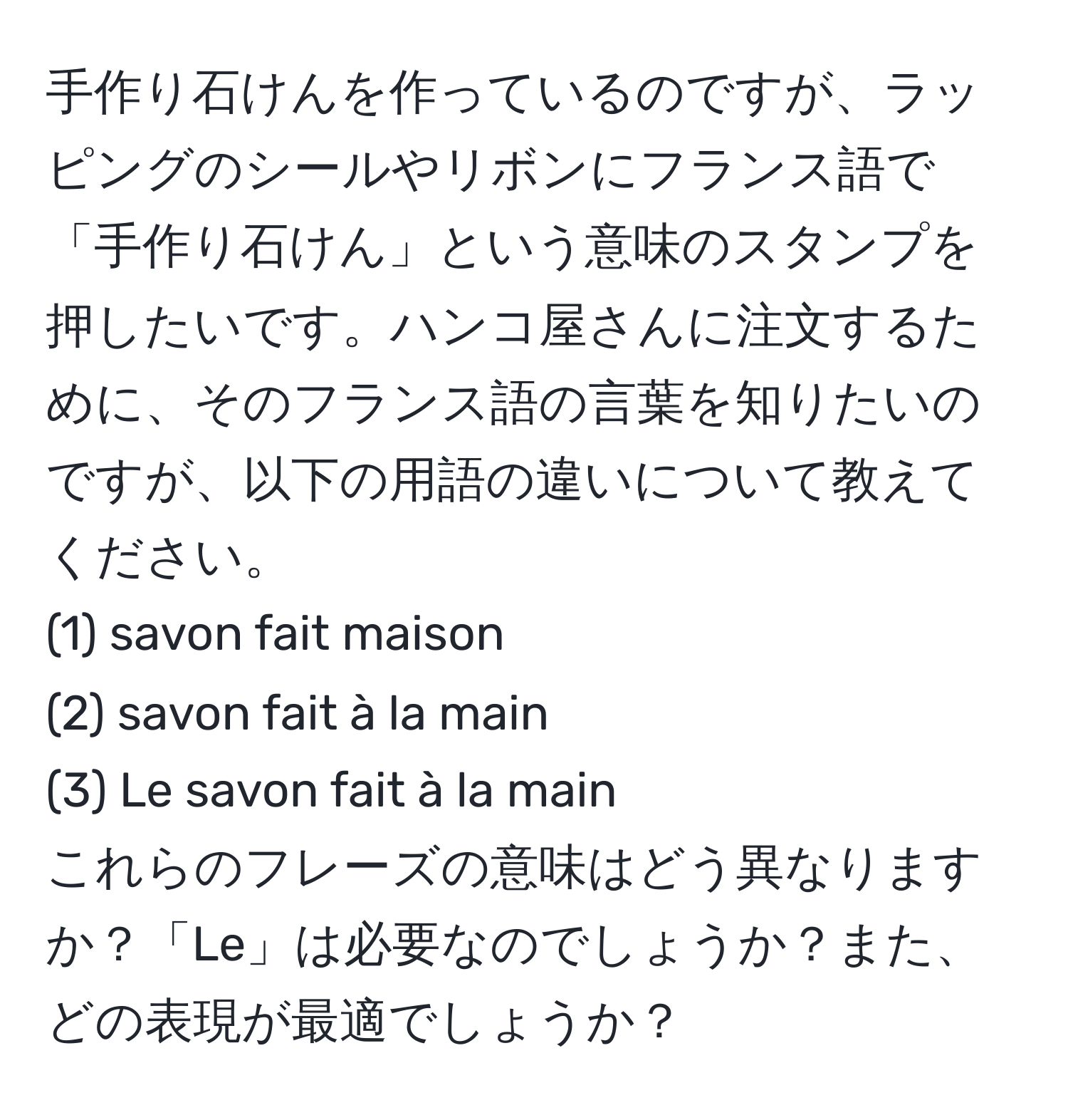 手作り石けんを作っているのですが、ラッピングのシールやリボンにフランス語で「手作り石けん」という意味のスタンプを押したいです。ハンコ屋さんに注文するために、そのフランス語の言葉を知りたいのですが、以下の用語の違いについて教えてください。
(1) savon fait maison 
(2) savon fait à la main 
(3) Le savon fait à la main 
これらのフレーズの意味はどう異なりますか？「Le」は必要なのでしょうか？また、どの表現が最適でしょうか？