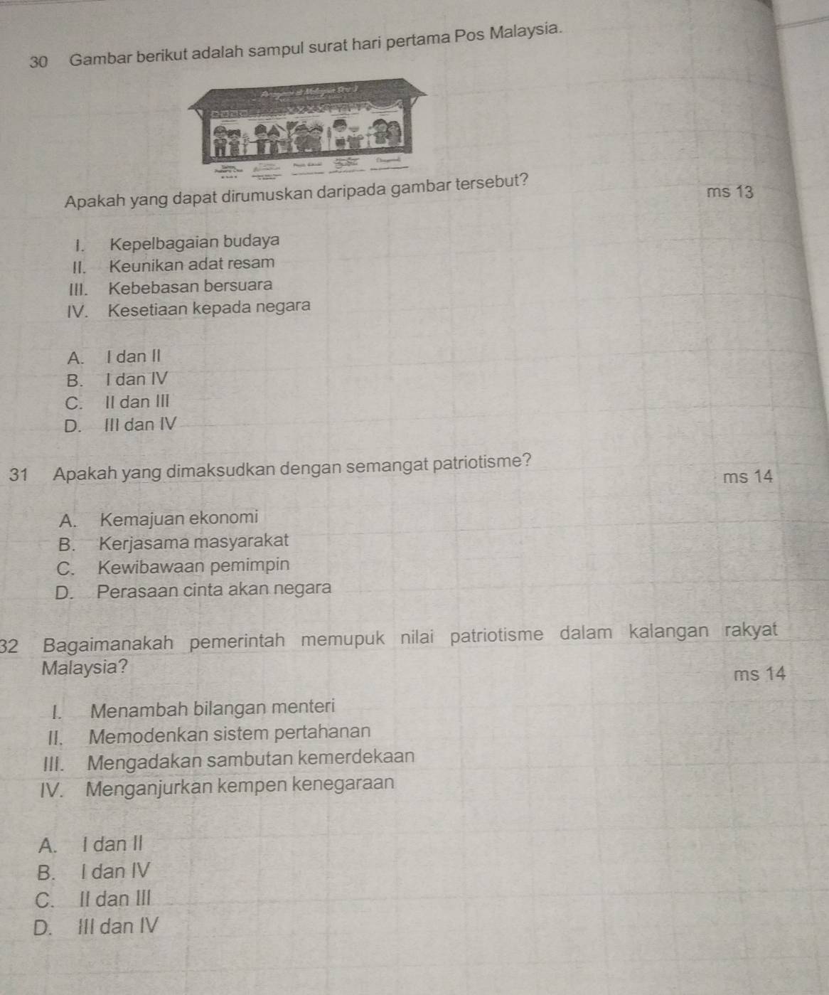 Gambar berikut adalah sampul surat hari pertama Pos Malaysia.
Apakah yang dapat dirumuskan daripada gambar tersebut? ms 13
I. Kepelbagaian budaya
II. Keunikan adat resam
III. Kebebasan bersuara
IV. Kesetiaan kepada negara
A. I dan II
B. I dan IV
C. II dan III
D. III dan IV
31 Apakah yang dimaksudkan dengan semangat patriotisme?
ms 14
A. Kemajuan ekonomi
B. Kerjasama masyarakat
C. Kewibawaan pemimpin
D. Perasaan cinta akan negara
32 Bagaimanakah pemerintah memupuk nilai patriotisme dalam kalangan rakyat
Malaysia?
ms 14
I. Menambah bilangan menteri
II. Memodenkan sistem pertahanan
III. Mengadakan sambutan kemerdekaan
IV. Menganjurkan kempen kenegaraan
A. I dan II
B. I dan IV
C. IIdan ⅢII
D. III dan IV