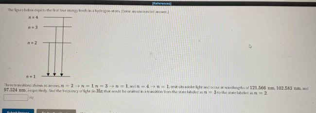 References
The figure below depicts the first four energy levels in a hydrogen atom. (Enter an unrounded answer.)
Three transitions shown as arrows. n=2to n=1,n=3to n=1 , and n=4to n=1 , emit ultraviolet light and occur at wavelengths of 121.566 nm. 102.583 nm, and
97.524 nm , respectively. Find the frequency of light (in Hz) that would be emitted in a transition from the state labeled as n=3 to the state laboled as n=2
□ Hz