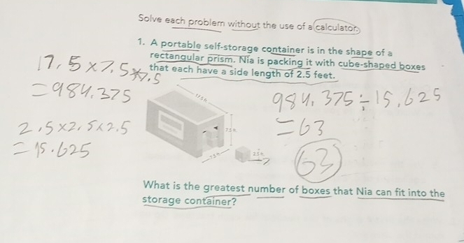 Solve each problem without the use of a calculator: 
1. A portable self-storage container is in the shape of a 
rectangular prism. Nia is packing it with cube-shaped boxes 
that each have a side length of 2.5 feet.
75
What is the greatest number of boxes that Nia can fit into the 
storage container?