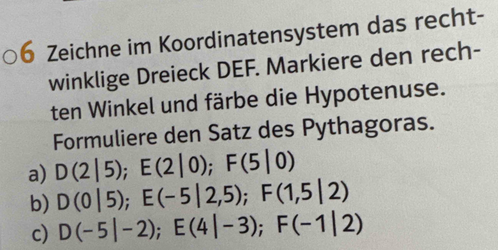 Zeichne im Koordinatensystem das recht-
winklige Dreieck DEF. Markiere den rech-
ten Winkel und färbe die Hypotenuse.
Formuliere den Satz des Pythagoras.
a) D(2|5); E(2|0); F(5|0)
b) D(0|5); E(-5|2,5); F(1,5|2)
c) D(-5|-2); E(4|-3); F(-1|2)