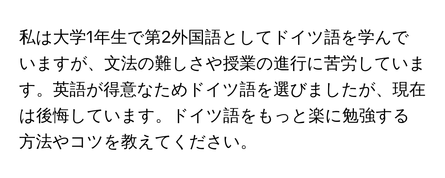 私は大学1年生で第2外国語としてドイツ語を学んでいますが、文法の難しさや授業の進行に苦労しています。英語が得意なためドイツ語を選びましたが、現在は後悔しています。ドイツ語をもっと楽に勉強する方法やコツを教えてください。