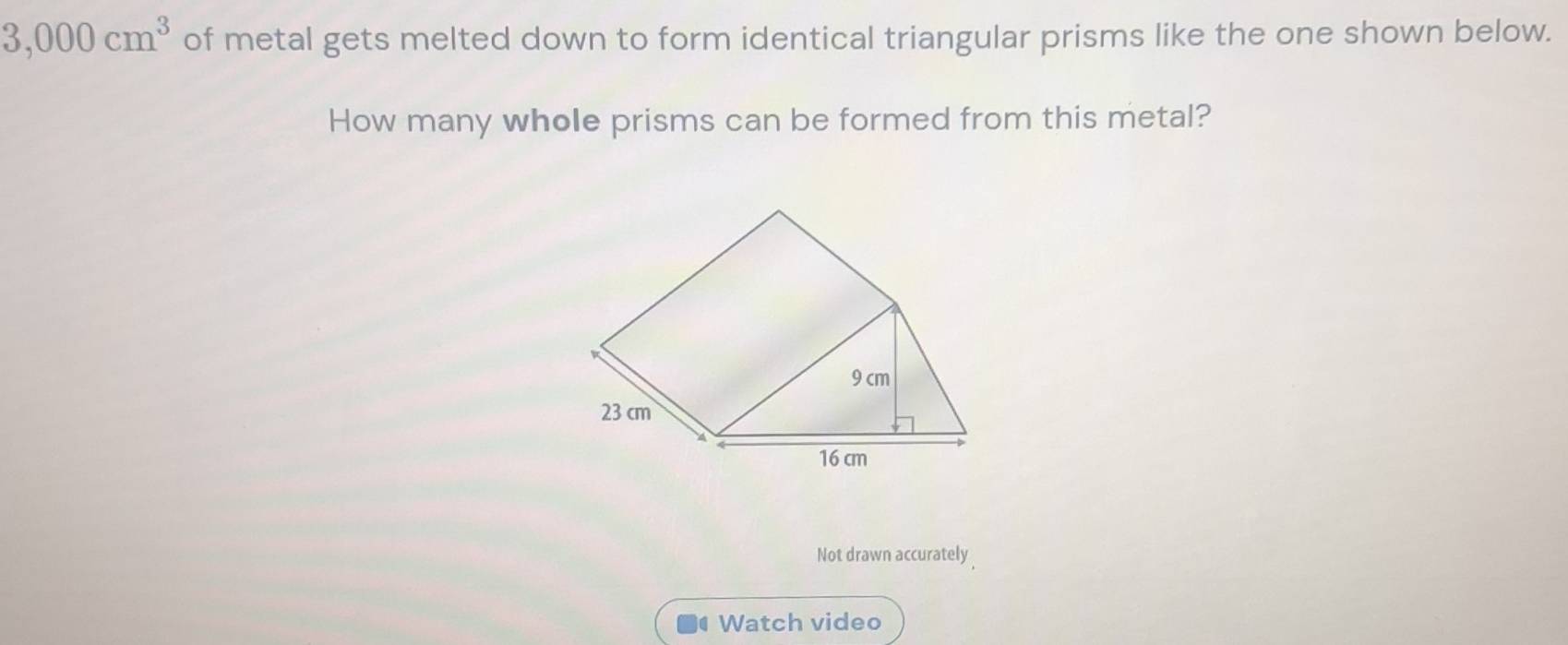 3,000cm^3 of metal gets melted down to form identical triangular prisms like the one shown below.
How many whole prisms can be formed from this metal?
9 cm
23 cm
16 cm
Not drawn accurately
Watch video