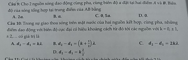 Cho 2 nguồn sóng dao dộng cùng pha, cùng biên độ a đặt tại hai điểm A và B. Biên
độ của sóng tổng hợp tại trung điểm của AB bằng
A. 2a. B. a. C. 0, 5a. D. 0.
Câu 10: Trong sự giao thoa sóng trên mặt nước của hai nguồn kết hợp, cùng pha, những
diểm dao động với biên độ cực đại có hiệu khoảng cách từ đó tới các nguồn với k=0,± 1, 
± 2,… có giá trị là
A. d_2-d_1=klambda. B. d_2-d_1=(k+ 1/2 )lambda C. d_2-d_1=2klambda.
D. d_2-d_1=k lambda /2 . 
Câu 11: Coi i là khoảng vận khoảng cách ti vận chính c