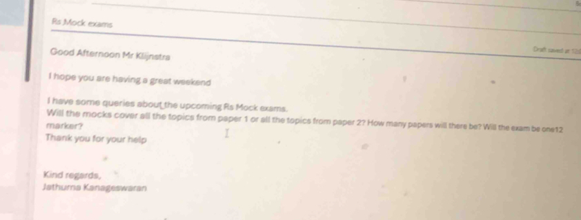 Rs Mock exams 
Dract saved at 12d 
Good Afternoon Mr Klijnstra 
I hope you are having a great weekend 
I have some queries about the upcoming Rs Mock exams. 
Will the mocks cover all the topics from paper 1 or all the topics from paper 2? How many papers will there be? Will the exam be one12 
marker? 
Thank you for your help 
Kind regards, 
Jathuma Kanageswaran