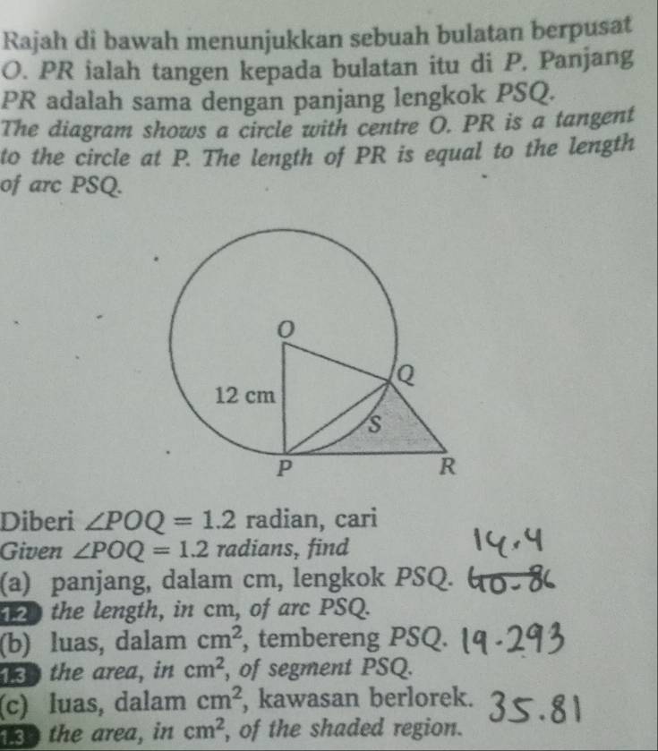 Rajah di bawah menunjukkan sebuah bulatan berpusat
O. PR ialah tangen kepada bulatan itu di P. Panjang
PR adalah sama dengan panjang lengkok PSQ. 
The diagram shows a circle with centre O. PR is a tangent 
to the circle at P. The length of PR is equal to the length 
of arc PSQ. 
Diberi ∠ POQ=1.2 radian, cari 
Given ∠ POQ=1.2 radians, find 
(a) panjang, dalam cm, lengkok PSQ. 
the length, in cm, of arc PSQ. 
(b) luas, dalam cm^2 , tembereng PSQ. 
13 the area, in cm^2 , of segment PSQ. 
(c) luas, dalam cm^2 , kawasan berlorek. 
1so the area, in cm^2 , of the shaded region.