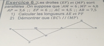 Les droites (EF) et (MP) sont 
parallèles .On suppose que : AM=6; MP=4,8
AP=3,6;; EF=6;; AC=4,5; AB=7,5
1) Calculer les longueurs AE et PF
(BC)//(MP)