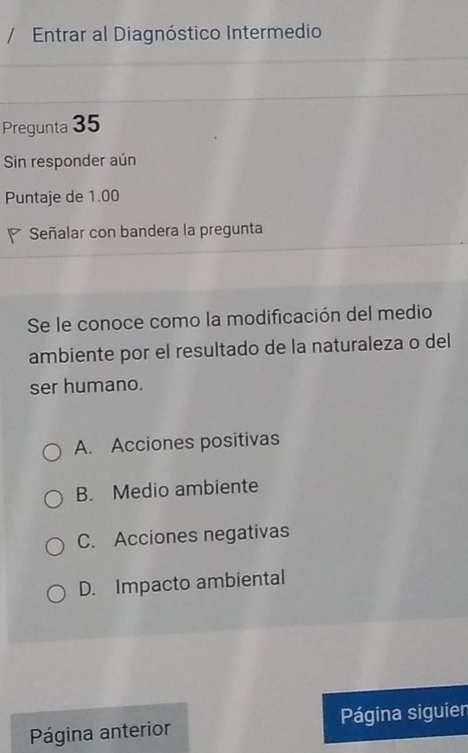 Entrar al Diagnóstico Intermedio
Pregunta 35
Sin responder aún
Puntaje de 1.00
Señalar con bandera la pregunta
Se le conoce como la modificación del medio
ambiente por el resultado de la naturaleza o del
ser humano.
A. Acciones positivas
B. Medio ambiente
C. Acciones negativas
D. Impacto ambiental
Página anterior Página siguien