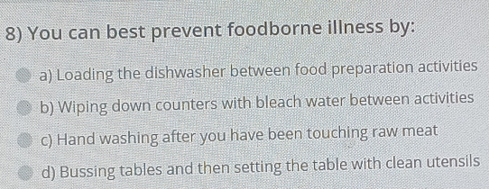 You can best prevent foodborne illness by:
a) Loading the dishwasher between food preparation activities
b) Wiping down counters with bleach water between activities
c) Hand washing after you have been touching raw meat
d) Bussing tables and then setting the table with clean utensils