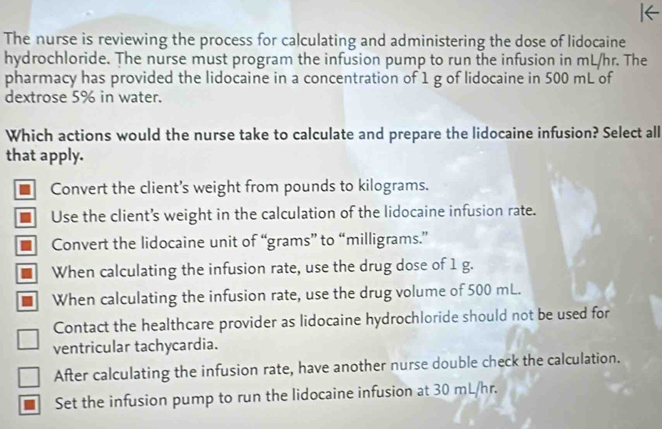 The nurse is reviewing the process for calculating and administering the dose of lidocaine
hydrochloride. The nurse must program the infusion pump to run the infusion in mL/hr. The
pharmacy has provided the lidocaine in a concentration of 1 g of lidocaine in 500 mL of
dextrose 5% in water.
Which actions would the nurse take to calculate and prepare the lidocaine infusion? Select all
that apply.
Convert the client’s weight from pounds to kilograms.
Use the client’s weight in the calculation of the lidocaine infusion rate.
Convert the lidocaine unit of “ grams ” to “ milligrams.”
When calculating the infusion rate, use the drug dose of 1 g.
When calculating the infusion rate, use the drug volume of 500 mL.
Contact the healthcare provider as lidocaine hydrochloride should not be used for
ventricular tachycardia.
After calculating the infusion rate, have another nurse double check the calculation.
Set the infusion pump to run the lidocaine infusion at 30 mL/hr.