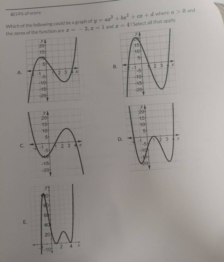 6)14% of score 
Which of the following could be a graph of y=ax^3+bx^2+cx+d where a>0 and 
the zeros of the function are x=-2, x=1 and x=4 ? Select all that apply. 
A. 


D 

C 

E