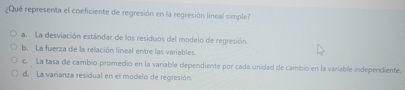 ¿Qué representa el coeficiente de regresión en la regresión lineal simple?
a. La desviación estándar de los residuos del modelo de regresión.
b. La fuerza de la relación lineal entre las variables.
c. La tasa de cambio promedio en la variable dependiente por cada unidad de cambio en la variable independiente.
d. La varianza residual en el modelo de regresión.