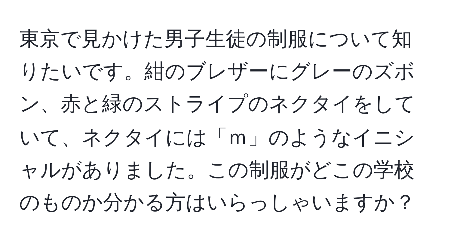 東京で見かけた男子生徒の制服について知りたいです。紺のブレザーにグレーのズボン、赤と緑のストライプのネクタイをしていて、ネクタイには「ｍ」のようなイニシャルがありました。この制服がどこの学校のものか分かる方はいらっしゃいますか？