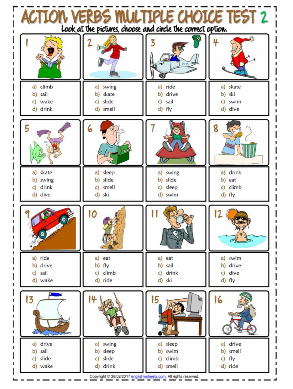 ACTION VERBS MULTIPLE CHOICE TEST 2
Look at the pictures, choose and circle the correct option.
a) climb a swing a) ride a) skate
b) sail b)skate b) drive b) ski
c) wake c) slide c) sail c swim
d) drink d) smell d) fly d) dive
a) skate a sleep aswing a) drink
b) swing b slide b) slide b) eat
c) drink c) smell c) sleep c) climb
d) dive d) ski d) swim d) fly
a) ride a) eat a eat a) swim
b) drive b fly b) sail b) drive
c) sail c) climb c drink c dive
d) wake d) ride d) ski d) fly
a) drive a swing a sleep a) drive
b) sail b sleep b) swim b) smell
c) slide c) slide c) climb c fly
d) wake d) drink d) smell d) ride
Copyright © 28/02/2017 englishwsheets.com. All rights reserved.