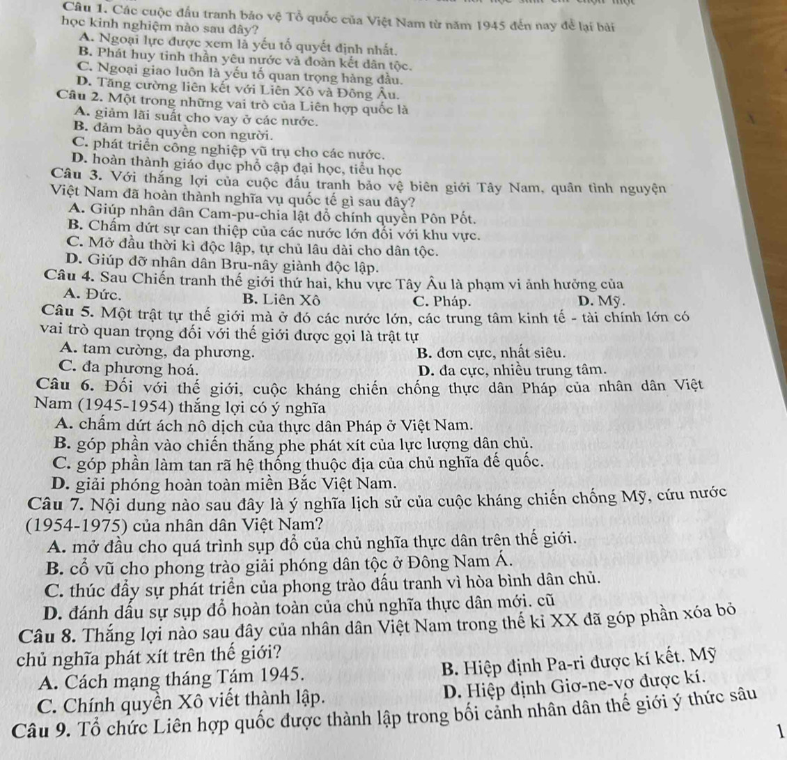 Các cuộc đấu tranh bảo vệ Tổ quốc của Việt Nam từ năm 1945 đến nay để lại bài
học kinh nghiệm nào sau đây?
A. Ngoại lực được xem là yếu tố quyết định nhất.
B. Phát huy tinh thần yêu nước và đoàn kết dân tộc.
C. Ngoại giao luôn là yếu tố quan trọng hàng đầu.
D. Tăng cường liên kết với Liên Xô và Đông Âu.
Câu 2. Một trong những vai trò của Liên hợp quốc là
A. giảm lãi suất cho vay ở các nước.
B. đảm bảo quyền con người.
C. phát triển công nghiệp vũ trụ cho các nước.
D. hoàn thành giáo dục phổ cập đại học, tiểu học
Câu 3. Với thắng lợi của cuộc đấu tranh bảo vệ biên giới Tây Nam, quân tình nguyện
Việt Nam đã hoàn thành nghĩa vụ quốc tế gì sau đây?
A. Giúp nhân dân Cam-pu-chia lật đổ chính quyền Pôn Pốt.
B. Chẩm dứt sự can thiệp của các nước lớn đối với khu vực.
C. Mở đầu thời kì độc lập, tự chủ lâu dài cho dân tộc.
D. Giúp đỡ nhân dân Bru-nây giành độc lập.
Câu 4. Sau Chiến tranh thế giới thứ hai, khu vực Tây Âu là phạm vi ảnh hưởng của
A. Đức. B. Liên Xô C. Pháp. D. Mỹ.
Câu 5. Một trật tự thế giới mà ở đó các nước lớn, các trung tâm kinh tế - tài chính lớn có
vai trò quan trọng đối với thế giới được gọi là trật tự
A. tam cường, đa phương. B. đơn cực, nhất siêu.
C. đa phương hoá. D. đa cực, nhiều trung tâm.
Câu 6. Đối với thế giới, cuộc kháng chiến chống thực dân Pháp của nhân dân Việt
Nam (1945-1954) thắng lợi có ý nghĩa
A. chấm dứt ách nô dịch của thực dân Pháp ở Việt Nam.
B. góp phần vào chiến thắng phe phát xít của lực lượng dân chủ.
C. góp phần làm tan rã hệ thống thuộc địa của chủ nghĩa đế quốc.
D. giải phóng hoàn toàn miền Bắc Việt Nam.
Câu 7. Nội dung nào sau đây là ý nghĩa lịch sử của cuộc kháng chiến chống Mỹ, cứu nước
(1954-1975) của nhân dân Việt Nam?
A. mở đầu cho quá trình sụp đổ của chủ nghĩa thực dân trên thế giới.
B. cổ vũ cho phong trào giải phóng dân tộc ở Đông Nam Á.
C. thúc đấy sự phát trịển của phong trào đấu tranh vì hòa bình dân chủ.
D. đánh dầu sự sụp đỗ hoàn toàn của chủ nghĩa thực dân mới. cũ
Câu 8. Thắng lợi nào sau đây của nhân dân Việt Nam trong thế kỉ XX đã góp phần xóa bỏ
chủ nghĩa phát xít trên thế giới?
A. Cách mạng tháng Tám 1945.
B. Hiệp định Pa-ri được kí kết. Mỹ
D. Hiệp định Giơ-ne-vợ được kí.
C. Chính quyền Xô viết thành lập.
Câu 9. Tổ chức Liên hợp quốc được thành lập trong bối cảnh nhân dân thế giới ý thức sâu
1