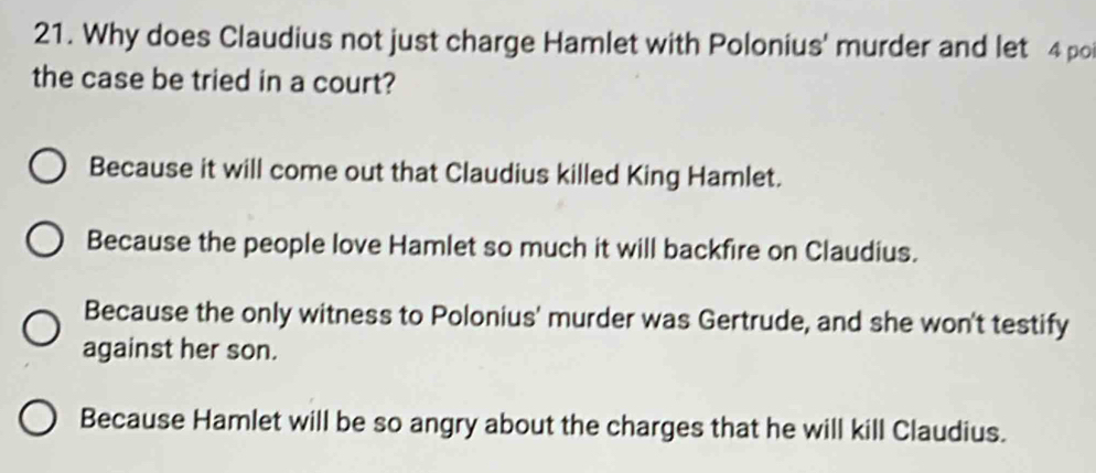 Why does Claudius not just charge Hamlet with Polonius' murder and let 4 po
the case be tried in a court?
Because it will come out that Claudius killed King Hamlet.
Because the people love Hamlet so much it will backfire on Claudius.
Because the only witness to Polonius' murder was Gertrude, and she won't testify
against her son.
Because Hamlet will be so angry about the charges that he will kill Claudius.